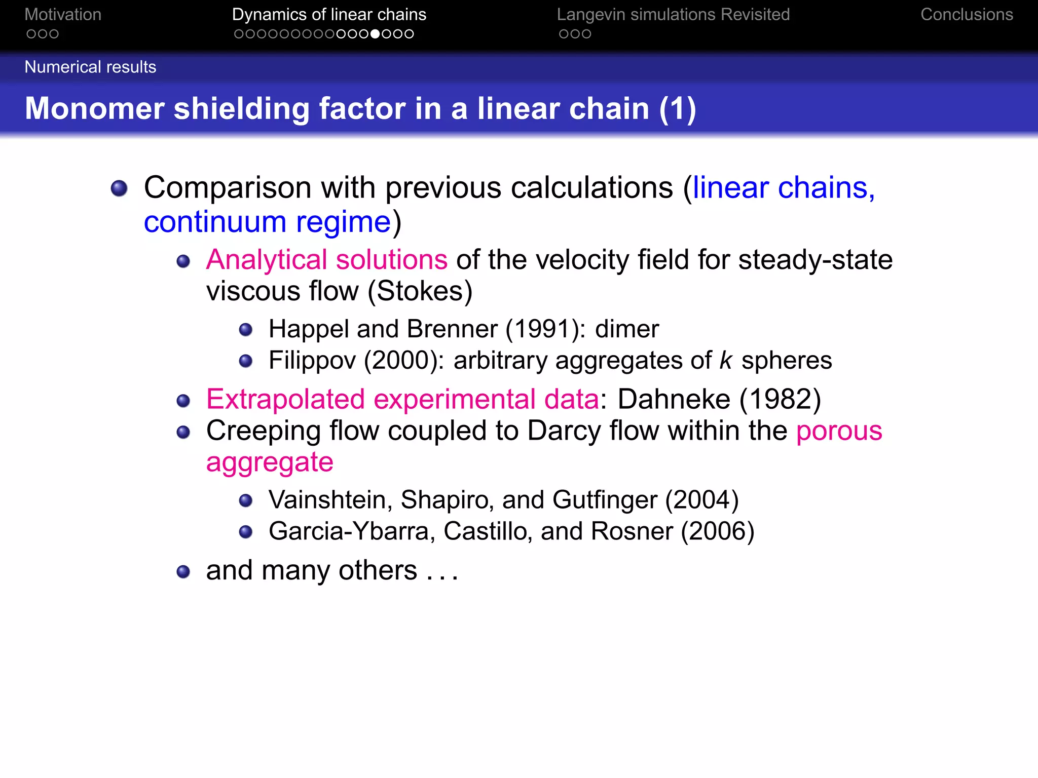 Motivation            Dynamics of linear chains    Langevin simulations Revisited   Conclusions


Numerical results

Monomer shielding factor in a linear chain (1)

               Comparison with previous calculations (linear chains,
               continuum regime)
                    Analytical solutions of the velocity ﬁeld for steady-state
                    viscous ﬂow (Stokes)
                          Happel and Brenner (1991): dimer
                          Filippov (2000): arbitrary aggregates of k spheres
                    Extrapolated experimental data: Dahneke (1982)
                    Creeping ﬂow coupled to Darcy ﬂow within the porous
                    aggregate
                          Vainshtein, Shapiro, and Gutﬁnger (2004)
                          Garcia-Ybarra, Castillo, and Rosner (2006)
                    and many others . . .
 