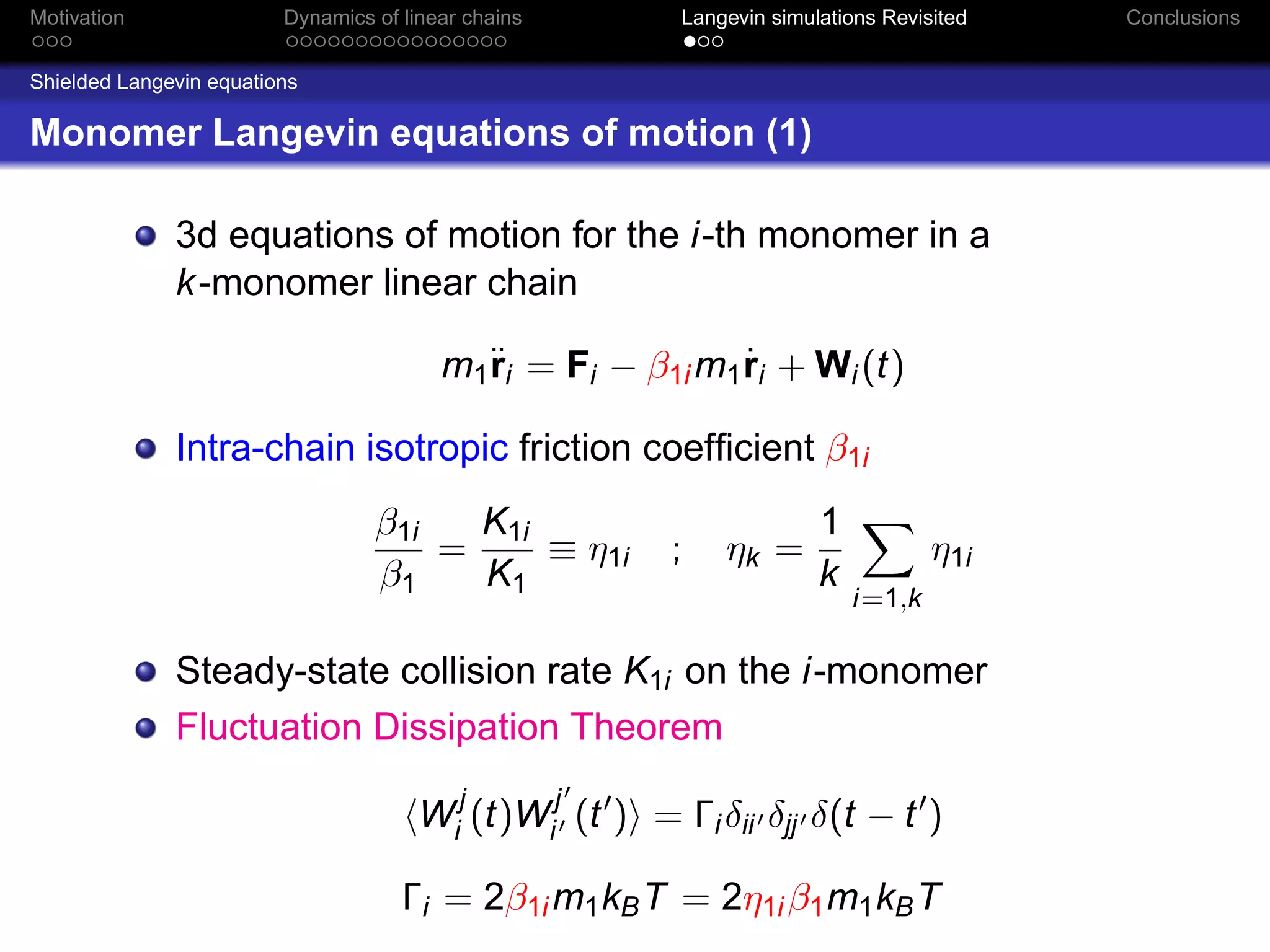 Motivation               Dynamics of linear chains        Langevin simulations Revisited   Conclusions


Shielded Langevin equations

Monomer Langevin equations of motion (1)

              3d equations of motion for the i-th monomer in a
              k -monomer linear chain

                                         m1¨i = Fi − β1i m1 ri + Wi (t)
                                           r                ˙

              Intra-chain isotropic friction coefﬁcient β1i
                                  β1i   K1i                             1
                                      =     ≡ η1i        ;    ηk =                  η1i
                                  β1    K1                              k
                                                                            i=1,k

              Steady-state collision rate K1i on the i-monomer
              Fluctuation Dissipation Theorem

                                       Wij (t)Wij (t ) = Γi δii δjj δ(t − t )

                                     Γi = 2β1i m1 kB T = 2η1i β1 m1 kB T
 