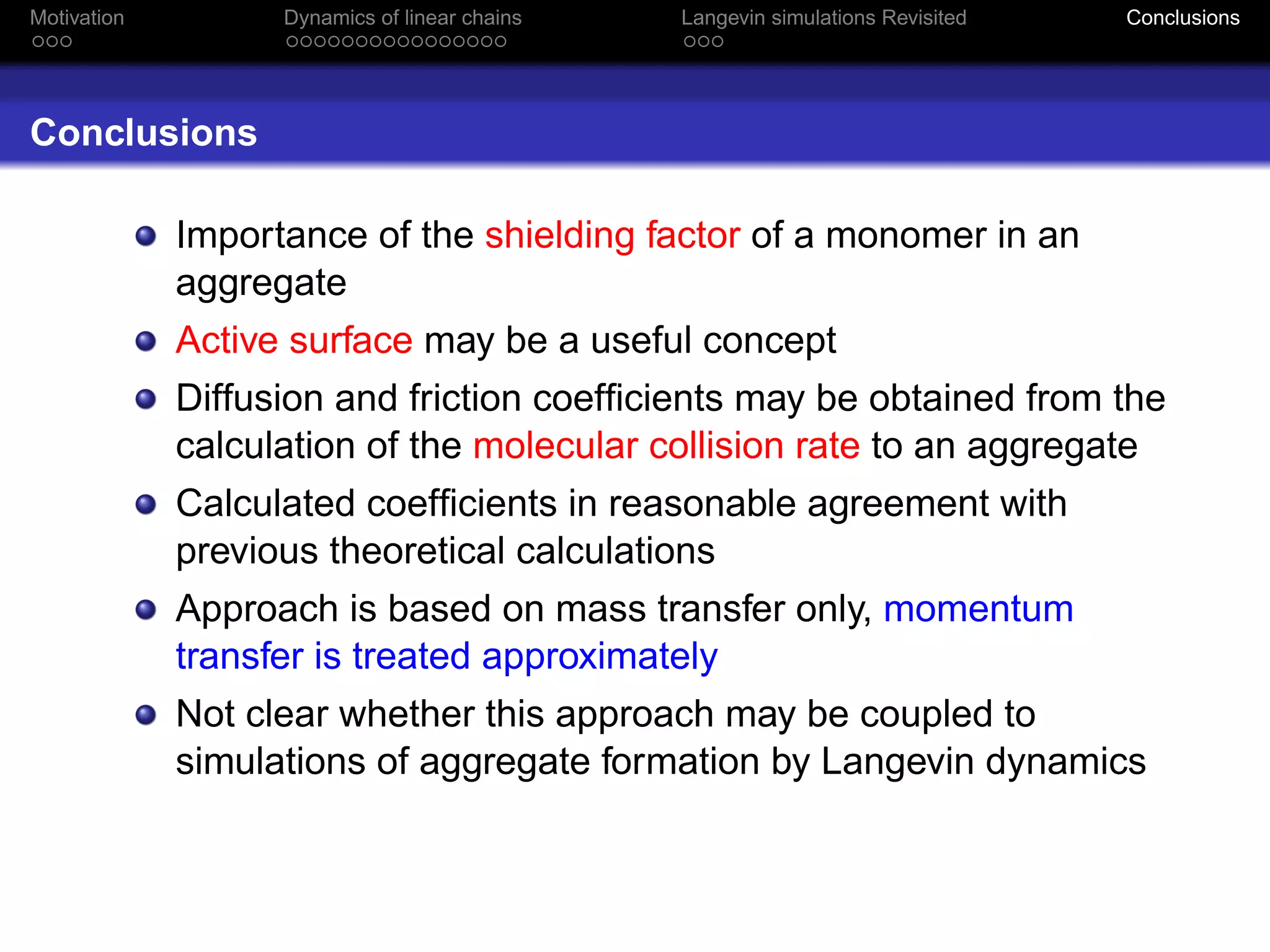 Motivation         Dynamics of linear chains   Langevin simulations Revisited   Conclusions




Conclusions

             Importance of the shielding factor of a monomer in an
             aggregate
             Active surface may be a useful concept
             Diffusion and friction coefﬁcients may be obtained from the
             calculation of the molecular collision rate to an aggregate
             Calculated coefﬁcients in reasonable agreement with
             previous theoretical calculations
             Approach is based on mass transfer only, momentum
             transfer is treated approximately
             Not clear whether this approach may be coupled to
             simulations of aggregate formation by Langevin dynamics
 