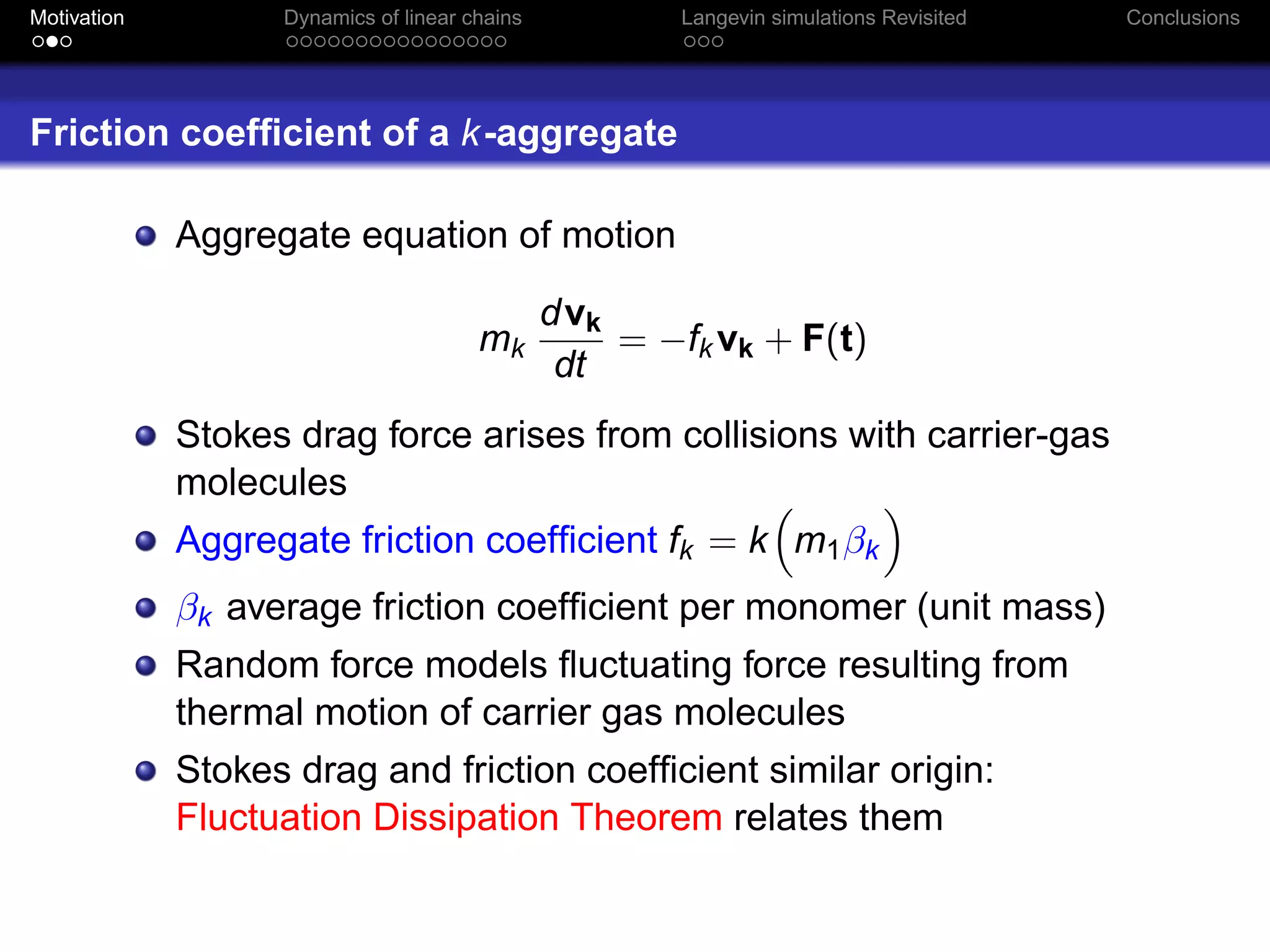 Motivation         Dynamics of linear chains           Langevin simulations Revisited   Conclusions




Friction coefﬁcient of a k -aggregate

             Aggregate equation of motion

                                               dvk
                                       mk          = −fk vk + F(t)
                                                dt
             Stokes drag force arises from collisions with carrier-gas
             molecules
             Aggregate friction coefﬁcient fk = k m1 βk
             βk average friction coefﬁcient per monomer (unit mass)
             Random force models ﬂuctuating force resulting from
             thermal motion of carrier gas molecules
             Stokes drag and friction coefﬁcient similar origin:
             Fluctuation Dissipation Theorem relates them
 
