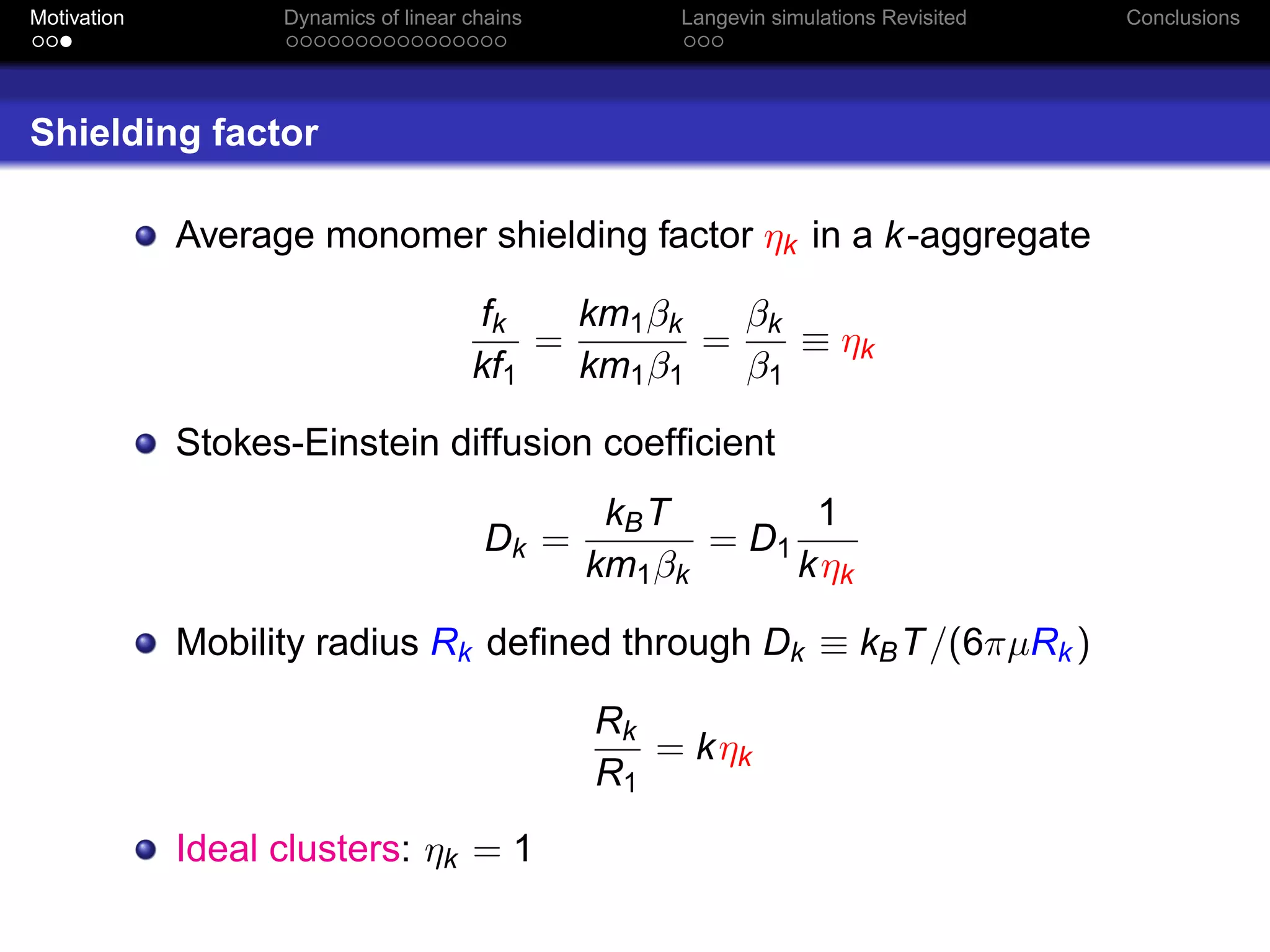 Motivation         Dynamics of linear chains        Langevin simulations Revisited   Conclusions




Shielding factor

             Average monomer shielding factor ηk in a k -aggregate

                                      fk    km1 βk   βk
                                          =        =    ≡ ηk
                                      kf1   km1 β1   β1

             Stokes-Einstein diffusion coefﬁcient
                                                kB T        1
                                        Dk =          = D1
                                               km1 βk      k ηk

             Mobility radius Rk deﬁned through Dk ≡ kB T /(6πµRk )

                                               Rk
                                                  = k ηk
                                               R1
             Ideal clusters: ηk = 1
 