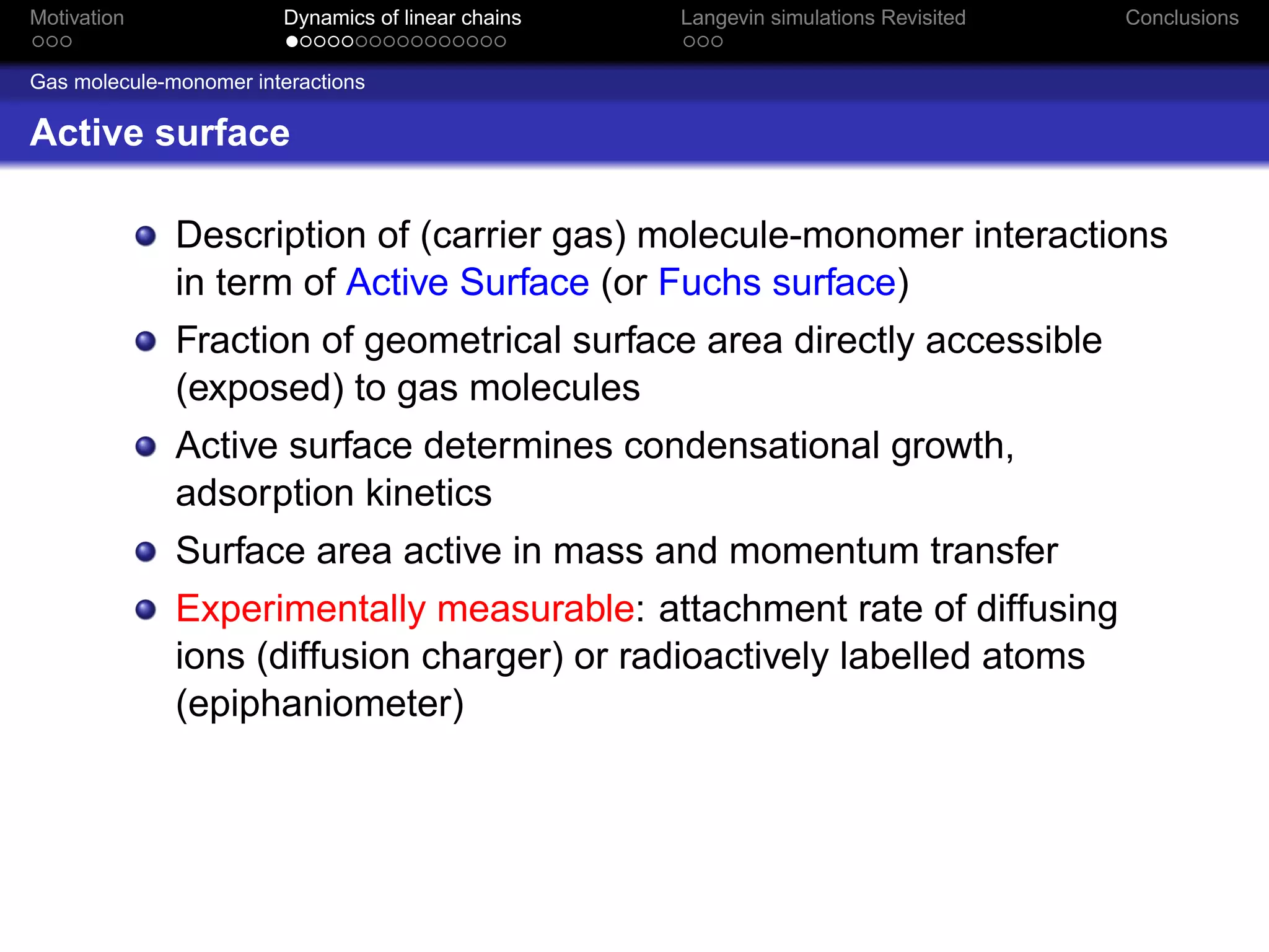 Motivation              Dynamics of linear chains   Langevin simulations Revisited   Conclusions


Gas molecule-monomer interactions

Active surface

              Description of (carrier gas) molecule-monomer interactions
              in term of Active Surface (or Fuchs surface)
              Fraction of geometrical surface area directly accessible
              (exposed) to gas molecules
              Active surface determines condensational growth,
              adsorption kinetics
              Surface area active in mass and momentum transfer
              Experimentally measurable: attachment rate of diffusing
              ions (diffusion charger) or radioactively labelled atoms
              (epiphaniometer)
 