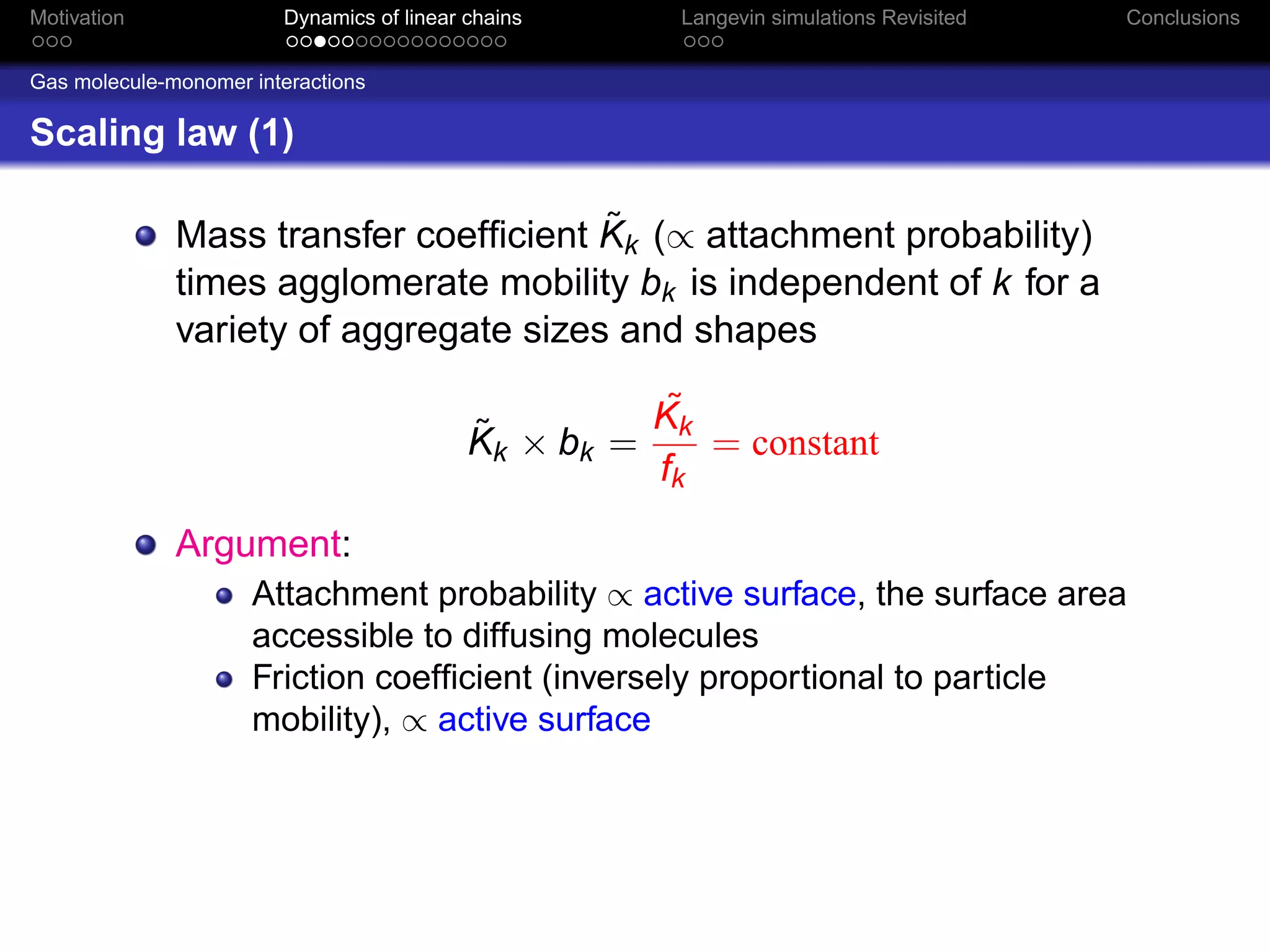 Motivation              Dynamics of linear chains     Langevin simulations Revisited   Conclusions


Gas molecule-monomer interactions

Scaling law (1)

                                        ˜
              Mass transfer coefﬁcient Kk (∝ attachment probability)
              times agglomerate mobility bk is independent of k for a
              variety of aggregate sizes and shapes
                                                     ˜
                                                     Kk
                                           ˜
                                           Kk × bk =    = constant
                                                     fk
              Argument:
                     Attachment probability ∝ active surface, the surface area
                     accessible to diffusing molecules
                     Friction coefﬁcient (inversely proportional to particle
                     mobility), ∝ active surface
 