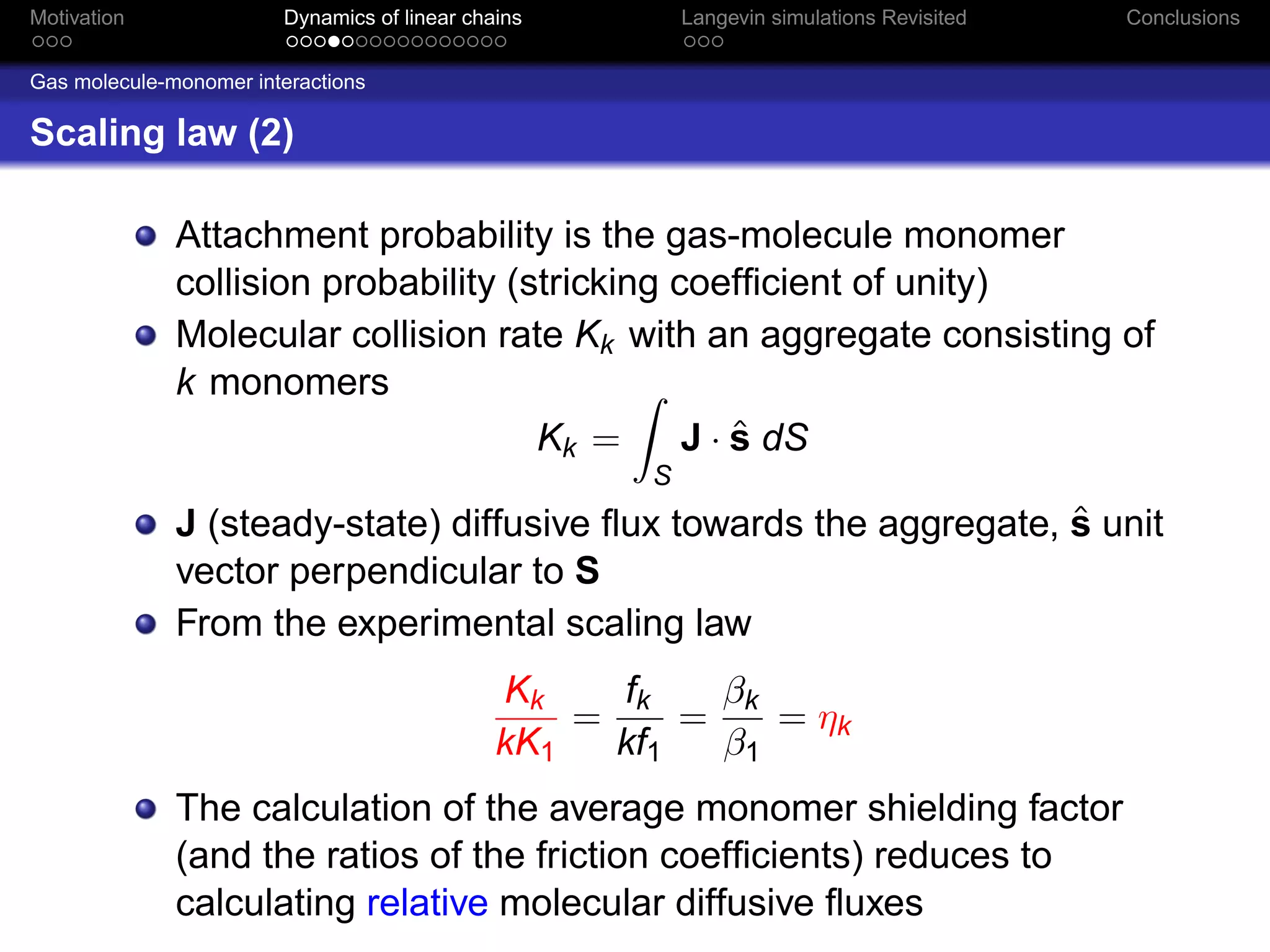 Motivation              Dynamics of linear chains         Langevin simulations Revisited   Conclusions


Gas molecule-monomer interactions

Scaling law (2)

              Attachment probability is the gas-molecule monomer
              collision probability (stricking coefﬁcient of unity)
              Molecular collision rate Kk with an aggregate consisting of
              k monomers
                                      Kk =          ˆ
                                                J · s dS
                                                      S
                                                                    ˆ
              J (steady-state) diffusive ﬂux towards the aggregate, s unit
              vector perpendicular to S
              From the experimental scaling law
                                              Kk    fk    βk
                                                  =     =    = ηk
                                              kK1   kf1   β1
              The calculation of the average monomer shielding factor
              (and the ratios of the friction coefﬁcients) reduces to
              calculating relative molecular diffusive ﬂuxes
 