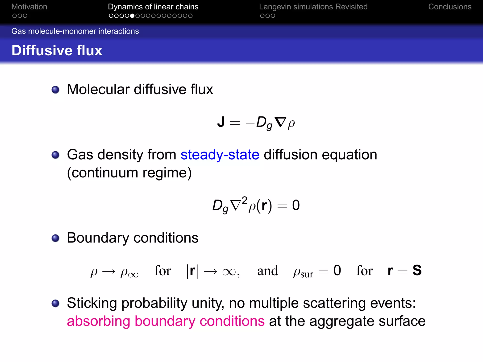 Motivation              Dynamics of linear chains             Langevin simulations Revisited         Conclusions


Gas molecule-monomer interactions

Diffusive ﬂux

              Molecular diffusive ﬂux

                                                    J = −Dg          ρ

              Gas density from steady-state diffusion equation
              (continuum regime)
                                                         2
                                                    Dg       ρ(r) = 0

              Boundary conditions

                    ρ → ρ∞          for      |r| → ∞,         and      ρsur = 0 for            r=S

              Sticking probability unity, no multiple scattering events:
              absorbing boundary conditions at the aggregate surface
 