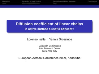 Motivation      Dynamics of linear chains          Langevin simulations Revisited   Conclusions




             Diffusion coefﬁcient of linear chains
                   Is active surface a useful concept?


                      Lorenzo Isella            Yannis Drossinos

                                      European Commission
                                      Joint Research Centre
                                          Ispra (VA), Italy


              European Aerosol Conference 2009, Karlsruhe
 