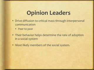 Opinion Leaders
 Drive diffusion to critical mass through interpersonal
communication
 Peer to peer
 Their behavior helps determine the rate of adoption
in a social system
 Most likely members of the social system.
 