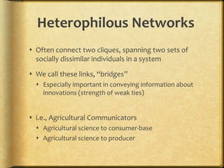 Heterophilous Networks
 Often connect two cliques, spanning two sets of
socially dissimilar individuals in a system
 We call these links, “bridges”
 Especially important in conveying information about
innovations (strength of weak ties)
 i.e., Agricultural Communicators
 Agricultural science to consumer-base
 Agricultural science to producer
 