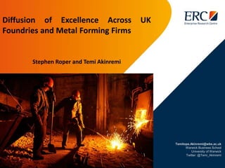 Temitope.Akinremi@wbs.ac.uk
Warwick Business School
University of Warwick
Twitter: @Temi_Akinremi
Diffusion of Excellence Across UK
Foundries and Metal Forming Firms
Stephen Roper and Temi Akinremi
 