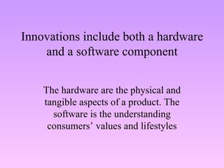 Innovations include both a hardware and a software component The hardware are the physical and tangible aspects of a product. The software is the understanding consumers’ values and lifestyles 