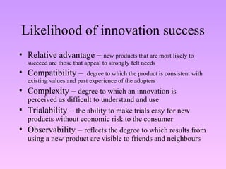 Likelihood of innovation success Relative advantage –  new products that are most likely to succeed are those that appeal to strongly felt needs Compatibility –  degree to which the product is consistent with existing values and past experience of the adopters Complexity –  degree to which an innovation is perceived as difficult to understand and use  Trialability –  the ability to make trials easy for new products without economic risk to the consumer Observability –  reflects the degree to which results from using a new product are visible to friends and neighbours  