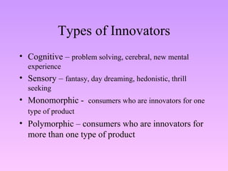 Types of Innovators Cognitive –  problem solving, cerebral, new mental experience Sensory –  fantasy, day dreaming, hedonistic, thrill seeking Monomorphic -  consumers who are innovators for one type of product   Polymorphic – consumers who are innovators for more than one type of product 