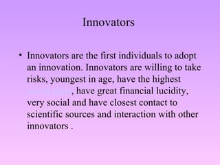 Innovators  Innovators are the first individuals to adopt an innovation. Innovators are willing to take risks, youngest in age, have the highest  social class , have great financial lucidity, very social and have closest contact to scientific sources and interaction with other innovators . 