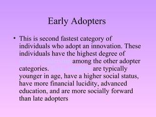Early Adopters  This is second fastest category of individuals who adopt an innovation. These individuals have the highest degree of  opinion leadership  among the other adopter categories.  Early adopters  are typically younger in age, have a higher social status, have more financial lucidity, advanced education, and are more socially forward than late adopters  