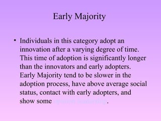 Early Majority  Individuals in this category adopt an innovation after a varying degree of time. This time of adoption is significantly longer than the innovators and early adopters. Early Majority tend to be slower in the adoption process, have above average social status, contact with early adopters, and show some  opinion leadership . 