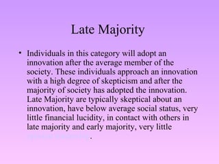 Late Majority  Individuals in this category will adopt an innovation after the average member of the society. These individuals approach an innovation with a high degree of skepticism and after the majority of society has adopted the innovation. Late Majority are typically skeptical about an innovation, have below average social status, very little financial lucidity, in contact with others in late majority and early majority, very little  opinion leadership . 