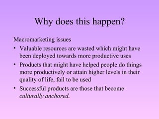 Why does this happen? Macromarketing issues Valuable resources are wasted which might have been deployed towards more productive uses Products that might have helped people do things more productively or attain higher levels in their quality of life, fail to be used Successful products are those that become  culturally anchored. 