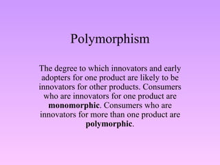 Polymorphism The degree to which innovators and early adopters for one product are likely to be innovators for other products. Consumers who are innovators for one product are  monomorphic . Consumers who are innovators for more than one product are  polymorphic . 