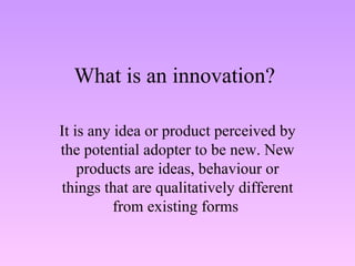 What is an innovation? It is any idea or product perceived by the potential adopter to be new. New products are ideas, behaviour or things that are qualitatively different from existing forms  