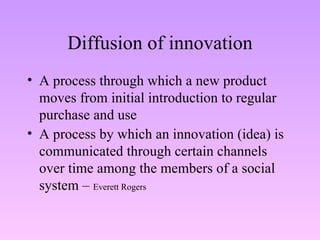Diffusion of innovation A process through which a new product moves from initial introduction to regular purchase and use A process by which an innovation (idea) is communicated through certain channels over time among the members of a social system –  Everett Rogers 