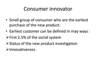 Consumer innovator
• Small group of consumer who are the earliest
  purchase of the new product.
• Earliest customer can be defined in may ways :
First 2.5% of the social system
Status of the new product investigation
Innovativeness .
 