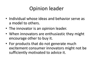 Opinion leader
• Individual whose ideas and behavior serve as
  a model to others.
• The innovator is an opinion leader.
• When innovators are enthusiastic they might
  encourage other to buy it.
• For products that do not generate much
  excitement consumer innovators might not be
  sufficiently motivated to advice it.
 
