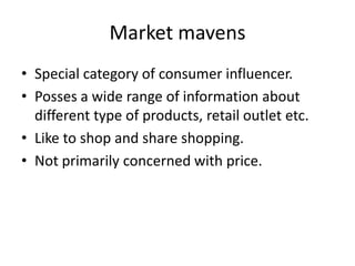 Market mavens
• Special category of consumer influencer.
• Posses a wide range of information about
  different type of products, retail outlet etc.
• Like to shop and share shopping.
• Not primarily concerned with price.
 