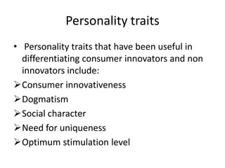Personality traits
• Personality traits that have been useful in
  differentiating consumer innovators and non
  innovators include:
Consumer innovativeness
Dogmatism
Social character
Need for uniqueness
Optimum stimulation level
 