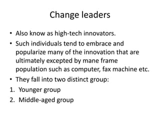 Change leaders
• Also know as high-tech innovators.
• Such individuals tend to embrace and
  popularize many of the innovation that are
  ultimately excepted by mane frame
  population such as computer, fax machine etc.
• They fall into two distinct group:
1. Younger group
2. Middle-aged group
 