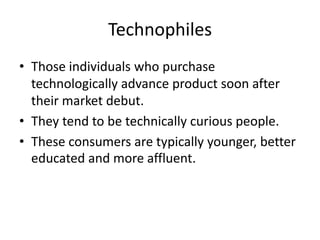 Technophiles
• Those individuals who purchase
  technologically advance product soon after
  their market debut.
• They tend to be technically curious people.
• These consumers are typically younger, better
  educated and more affluent.
 