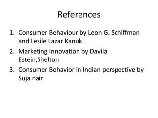 References
1. Consumer Behaviour by Leon G. Schiffman
   and Lesile Lazar Kanuk.
2. Marketing Innovation by Davila
   Estein,Shelton
3. Consumer Behavior in Indian perspective by
   Suja nair
 
