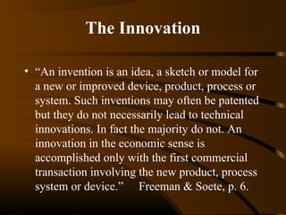 The Innovation
• “An invention is an idea, a sketch or model for
a new or improved device, product, process or
system. Such inventions may often be patented
but they do not necessarily lead to technical
innovations. In fact the majority do not. An
innovation in the economic sense is
accomplished only with the first commercial
transaction involving the new product, process
system or device.” Freeman & Soete, p. 6.

 