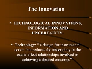 The Innovation
• TECHNOLOGICAL INNOVATIONS,
INFORMATION AND
UNCERTAINTY.
• Technology: “ a design for instrumental
action that reduces the uncertainty in the
cause-effect relationships involved in
achieving a desired outcome.”

 