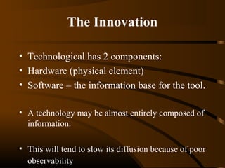 The Innovation
• Technological has 2 components:
• Hardware (physical element)
• Software – the information base for the tool.
• A technology may be almost entirely composed of
information.
• This will tend to slow its diffusion because of poor
observability

 