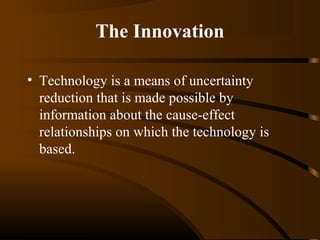 The Innovation
• Technology is a means of uncertainty
reduction that is made possible by
information about the cause-effect
relationships on which the technology is
based.

 