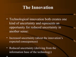 The Innovation
• Technological innovation both creates one
kind of uncertainty and represents an
opportunity for reduced uncertainty in
another sense:
• Increased uncertainty (about the innovation’s
expected consequences)
• Reduced uncertainty (deriving from the
information base of the technology)

 