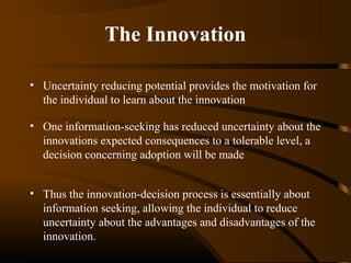 The Innovation
• Uncertainty reducing potential provides the motivation for
the individual to learn about the innovation
• One information-seeking has reduced uncertainty about the
innovations expected consequences to a tolerable level, a
decision concerning adoption will be made
• Thus the innovation-decision process is essentially about
information seeking, allowing the individual to reduce
uncertainty about the advantages and disadvantages of the
innovation.

 