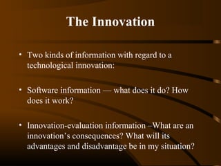 The Innovation
• Two kinds of information with regard to a
technological innovation:
• Software information –– what does it do? How
does it work?
• Innovation-evaluation information –What are an
innovation’s consequences? What will its
advantages and disadvantage be in my situation?

 
