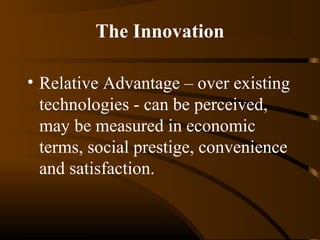 The Innovation
• Relative Advantage – over existing
technologies - can be perceived,
may be measured in economic
terms, social prestige, convenience
and satisfaction.

 