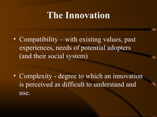 The Innovation
• Compatibility – with existing values, past
experiences, needs of potential adopters
(and their social system)
• Complexity - degree to which an innovation
is perceived as difficult to understand and
use.

 