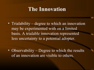 The Innovation
• Trialability – degree to which an innovation
may be experimented with on a limited
basis. A trialable innovation represented
less uncertainty to a potential adopter.
• Observability – Degree to which the results
of an innovation are visible to others.

 