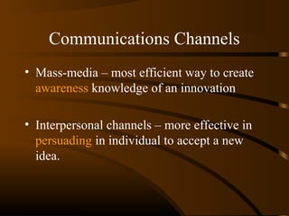 Communications Channels
• Mass-media – most efficient way to create
awareness knowledge of an innovation
• Interpersonal channels – more effective in
persuading in individual to accept a new
idea.

 