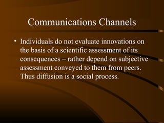 Communications Channels
• Individuals do not evaluate innovations on
the basis of a scientific assessment of its
consequences – rather depend on subjective
assessment conveyed to them from peers.
Thus diffusion is a social process.

 