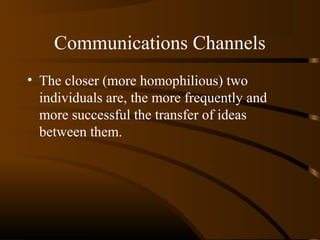 Communications Channels
• The closer (more homophilious) two
individuals are, the more frequently and
more successful the transfer of ideas
between them.

 