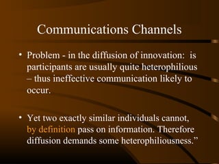 Communications Channels
• Problem - in the diffusion of innovation: is
participants are usually quite heterophilious
– thus ineffective communication likely to
occur.
• Yet two exactly similar individuals cannot,
by definition pass on information. Therefore
diffusion demands some heterophiliousness.”

 