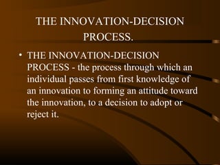 THE INNOVATION-DECISION
PROCESS.
• THE INNOVATION-DECISION
PROCESS - the process through which an
individual passes from first knowledge of
an innovation to forming an attitude toward
the innovation, to a decision to adopt or
reject it.

 