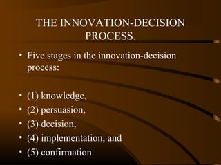 THE INNOVATION-DECISION
PROCESS.
• Five stages in the innovation-decision
process:
•
•
•
•
•

(1) knowledge,
(2) persuasion,
(3) decision,
(4) implementation, and
(5) confirmation.

 
