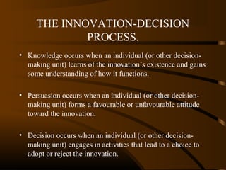THE INNOVATION-DECISION
PROCESS.
• Knowledge occurs when an individual (or other decisionmaking unit) learns of the innovation’s existence and gains
some understanding of how it functions.
• Persuasion occurs when an individual (or other decisionmaking unit) forms a favourable or unfavourable attitude
toward the innovation.
• Decision occurs when an individual (or other decisionmaking unit) engages in activities that lead to a choice to
adopt or reject the innovation.

 