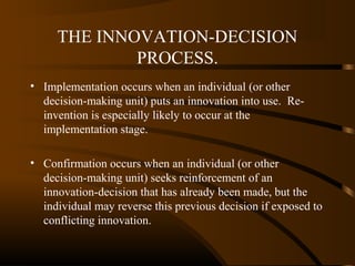 THE INNOVATION-DECISION
PROCESS.
• Implementation occurs when an individual (or other
decision-making unit) puts an innovation into use. Reinvention is especially likely to occur at the
implementation stage.
• Confirmation occurs when an individual (or other
decision-making unit) seeks reinforcement of an
innovation-decision that has already been made, but the
individual may reverse this previous decision if exposed to
conflicting innovation.

 