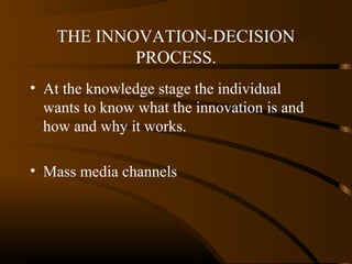 THE INNOVATION-DECISION
PROCESS.
• At the knowledge stage the individual
wants to know what the innovation is and
how and why it works.
• Mass media channels

 